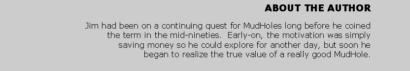 Text Box: ABOUT THE AUTHORJim had been on a continuing quest for MudHoles long before he coined the term in the mid-nineties.  Early-on, the motivation was simply saving money so he could explore for another day, but soon he began to realize the true value of a really good MudHole.